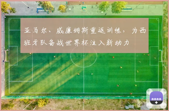 亚马尔、威廉姆斯重返训练，为西班牙队备战世界杯注入新动力