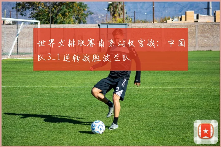 世界女排联赛南京站收官战：中国队3_1逆转战胜波兰队